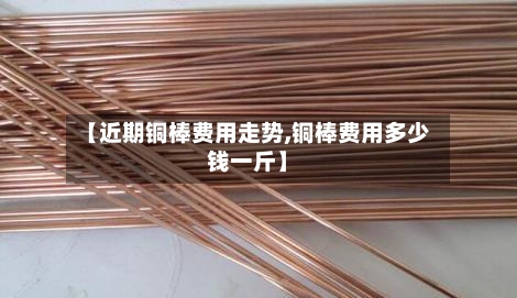 【近期铜棒费用走势,铜棒费用多少钱一斤】
