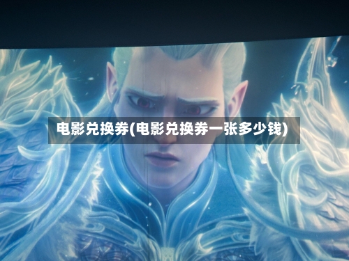 电影兑换券(电影兑换券一张多少钱)