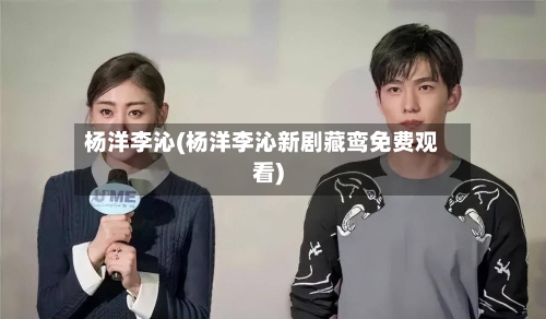 杨洋李沁(杨洋李沁新剧藏鸾免费观看)-第3张图片