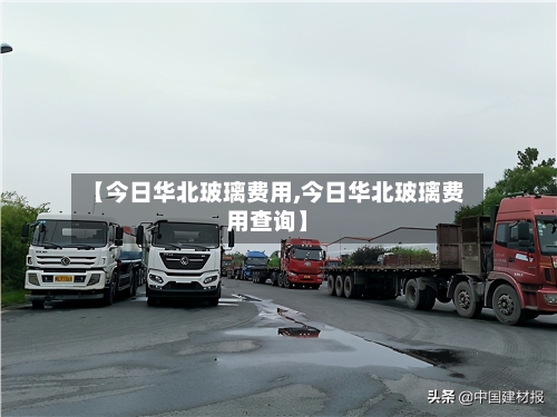 【今日华北玻璃费用,今日华北玻璃费用查询】