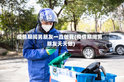 疫情期间男朋友一直做我(疫情期间男朋友天天做)