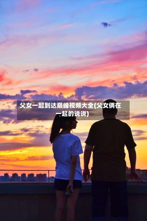父女一起到达巅峰视频大全(父女俩在一起的说说)-第2张图片