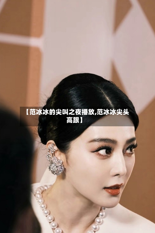 【范冰冰的尖叫之夜播放,范冰冰尖头高跟】