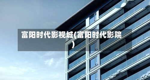 富阳时代影视城(富阳时代影院)-第2张图片