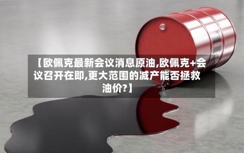 【欧佩克最新会议消息原油,欧佩克+会议召开在即,更大范围的减产能否拯救油价?】