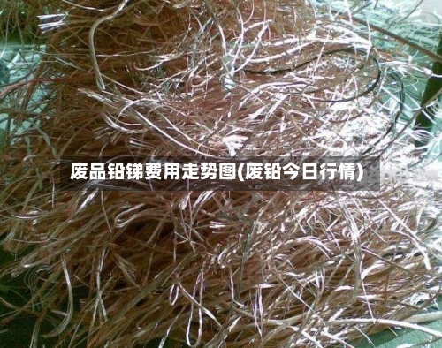 废品铅锑费用走势图(废铅今日行情)