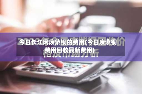 今日长江网废紫铜的费用(今日废紫铜费用回收最新费用)