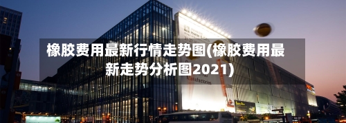 橡胶费用最新行情走势图(橡胶费用最新走势分析图2021)-第2张图片