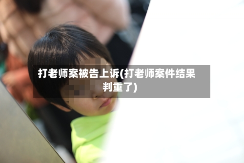 打老师案被告上诉(打老师案件结果判重了)-第2张图片