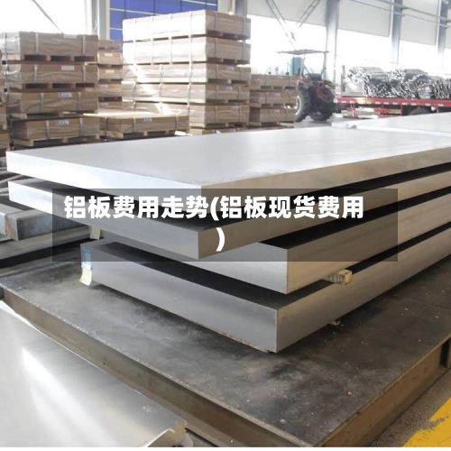 铝板费用走势(铝板现货费用)