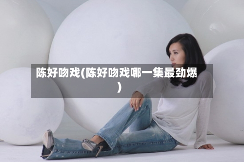 陈好吻戏(陈好吻戏哪一集最劲爆)-第2张图片