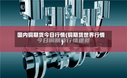 国内铜期货今日行情(铜期货世界行情)