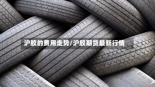 沪胶的费用走势/沪胶期货最新行情-第2张图片