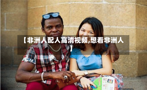 【非洲人配人高清视频,想看非洲人】-第2张图片