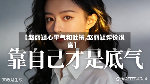 【赵丽颖心平气和吐槽,赵丽颖评价很高】