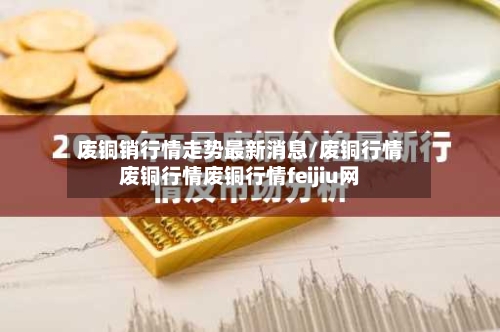 废铜销行情走势最新消息/废铜行情废铜行情废铜行情feijiu网-第2张图片