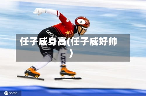 任子威身高(任子威好帅)-第3张图片