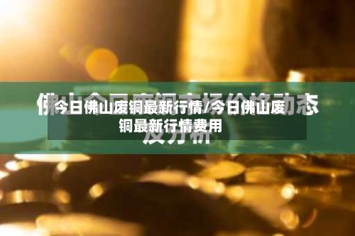 今日佛山废铜最新行情/今日佛山废铜最新行情费用-第3张图片