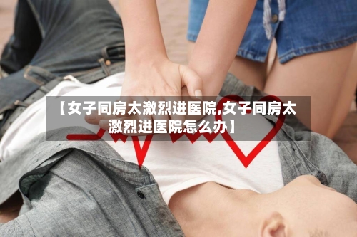 【女子同房太激烈进医院,女子同房太激烈进医院怎么办】-第3张图片