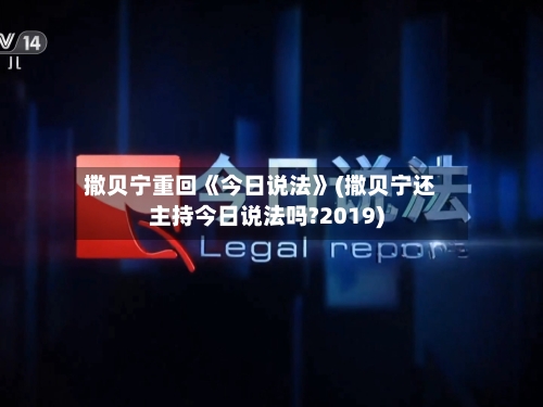 撒贝宁重回《今日说法》(撒贝宁还主持今日说法吗?2019)