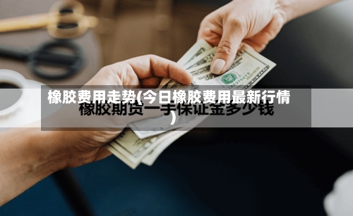 橡胶费用走势(今日橡胶费用最新行情)
