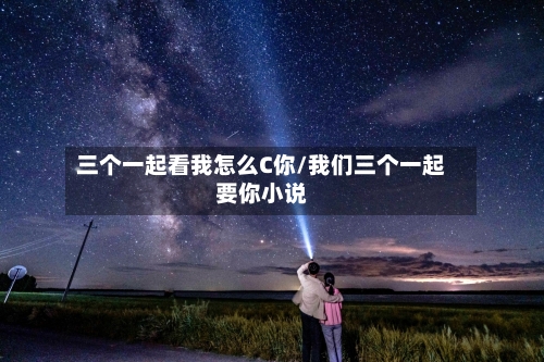 三个一起看我怎么C你/我们三个一起要你小说