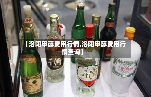 【洛阳甲醇费用行情,洛阳甲醇费用行情查询】-第2张图片