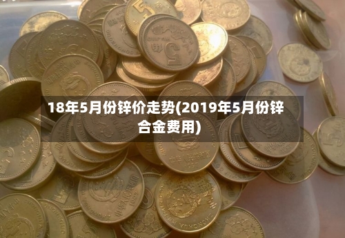 18年5月份锌价走势(2019年5月份锌合金费用)-第2张图片