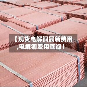 【现货电解铜最新费用,电解铜费用查询】
