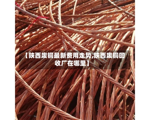 【陕西废铜最新费用走势,陕西废铜回收厂在哪里】-第2张图片