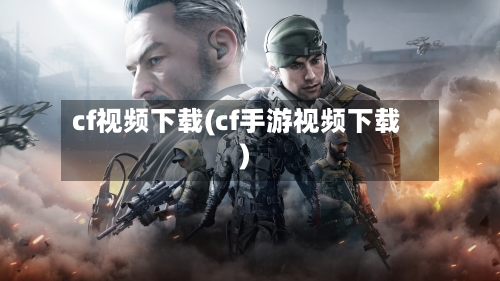 cf视频下载(cf手游视频下载)-第3张图片