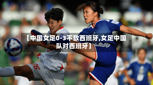 【中国女足0-3不敌西班牙,女足中国队对西班牙】