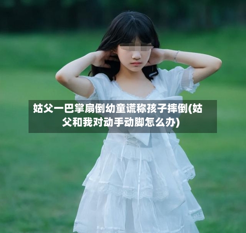 姑父一巴掌扇倒幼童谎称孩子摔倒(姑父和我对动手动脚怎么办)-第3张图片