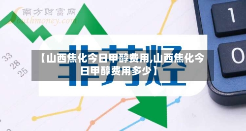 【山西焦化今日甲醇费用,山西焦化今日甲醇费用多少】